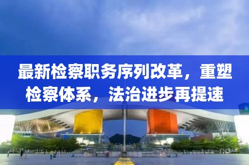 最新检察职务序列改革，重塑检察体系，法治进步再提速