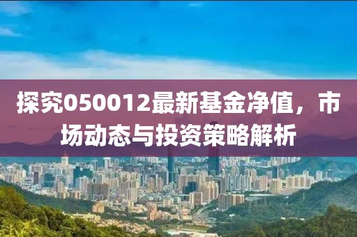 探究050012最新基金净值，市场动态与投资策略解析