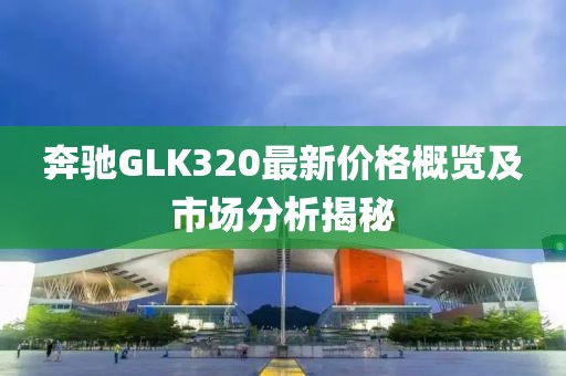 奔驰GLK320最新价格概览及市场分析揭秘