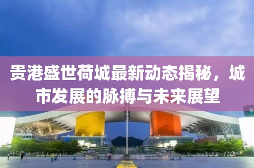 贵港盛世荷城最新动态揭秘，城市发展的脉搏与未来展望