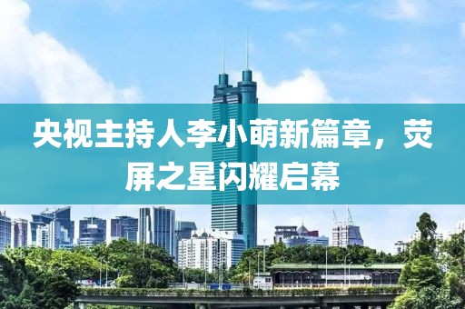 央视主持人李小萌新篇章，荧屏之星闪耀启幕
