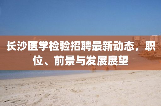 长沙医学检验招聘最新动态，职位、前景与发展展望