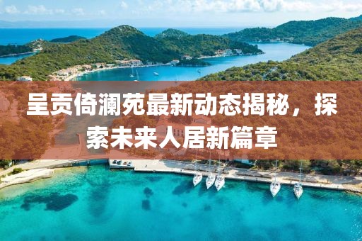 呈贡倚澜苑最新动态揭秘，探索未来人居新篇章