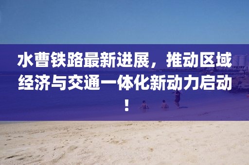水曹铁路最新进展，推动区域经济与交通一体化新动力启动！