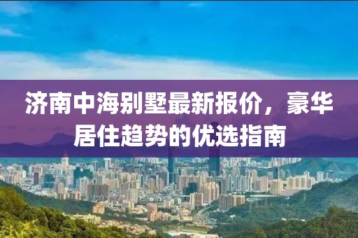 济南中海别墅最新报价，豪华居住趋势的优选指南