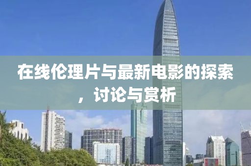在线伦理片与最新电影的探索，讨论与赏析
