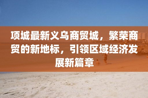 项城最新义乌商贸城，繁荣商贸的新地标，引领区域经济发展新篇章