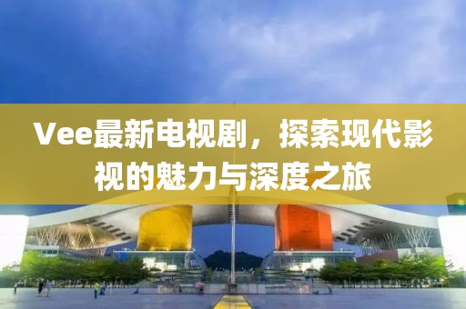 Vee最新电视剧，探索现代影视的魅力与深度之旅
