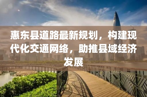 惠东县道路最新规划，构建现代化交通网络，助推县域经济发展