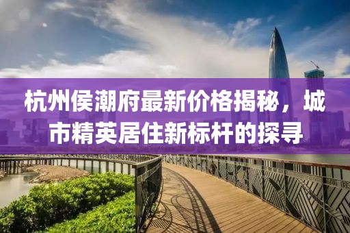 杭州侯潮府最新价格揭秘，城市精英居住新标杆的探寻