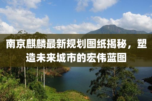 南京麒麟最新规划图纸揭秘，塑造未来城市的宏伟蓝图