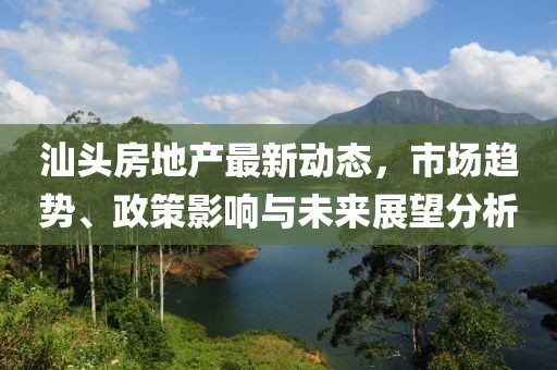 汕头房地产最新动态，市场趋势、政策影响与未来展望分析