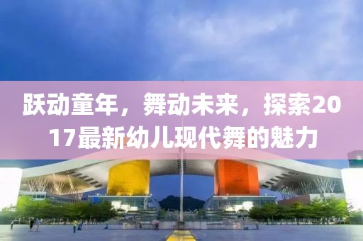 跃动童年，舞动未来，探索2017最新幼儿现代舞的魅力