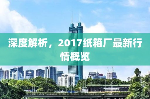 深度解析，2017纸箱厂最新行情概览