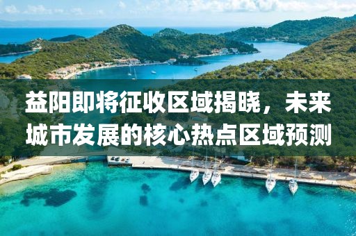 益阳即将征收区域揭晓，未来城市发展的核心热点区域预测