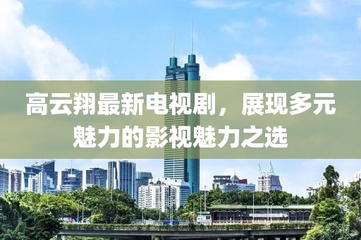 高云翔最新电视剧，展现多元魅力的影视魅力之选