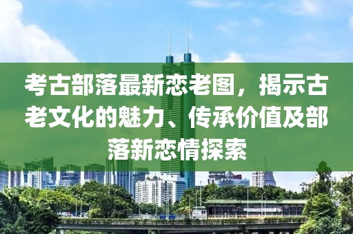 考古部落最新恋老图，揭示古老文化的魅力、传承价值及部落新恋情探索
