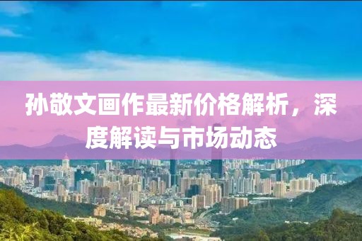 孙敬文画作最新价格解析，深度解读与市场动态