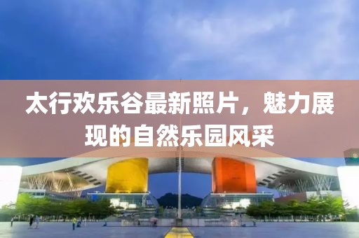 太行欢乐谷最新照片，魅力展现的自然乐园风采