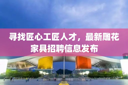 寻找匠心工匠人才，最新雕花家具招聘信息发布
