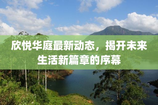 欣悦华庭最新动态，揭开未来生活新篇章的序幕