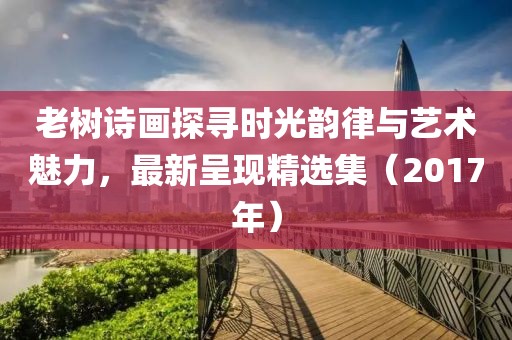 老树诗画探寻时光韵律与艺术魅力，最新呈现精选集（2017年）