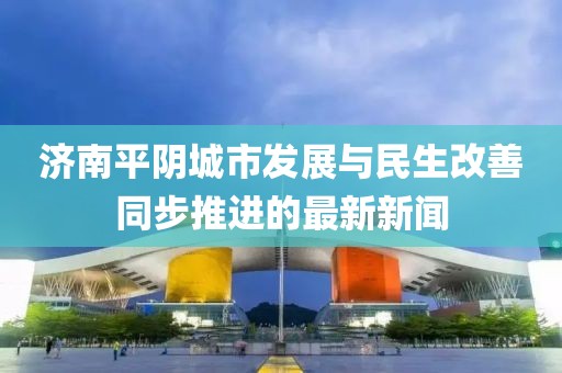 济南平阴城市发展与民生改善同步推进的最新新闻
