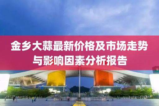 金乡大蒜最新价格及市场走势与影响因素分析报告