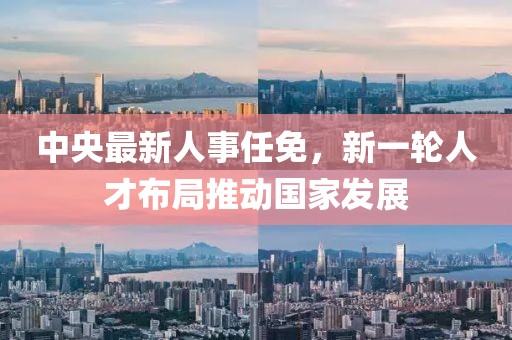 中央最新人事任免，新一轮人才布局推动国家发展