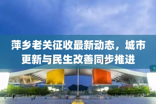 萍乡老关征收最新动态，城市更新与民生改善同步推进