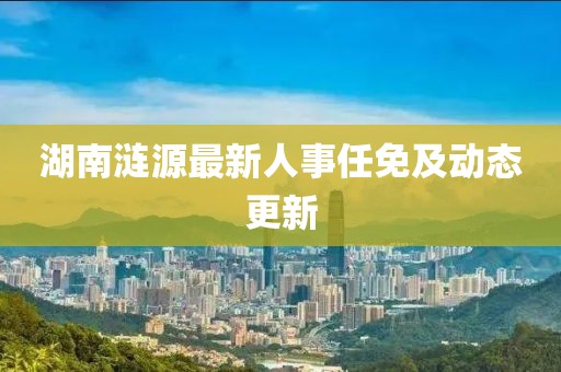 湖南涟源最新人事任免及动态更新
