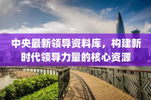 中央最新领导资料库，构建新时代领导力量的核心资源
