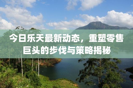今日乐天最新动态，重塑零售巨头的步伐与策略揭秘
