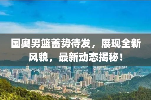国奥男篮蓄势待发，展现全新风貌，最新动态揭秘！