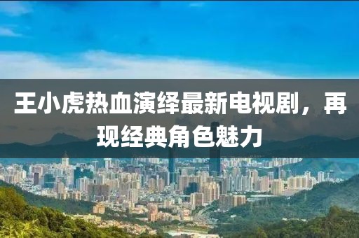 王小虎热血演绎最新电视剧，再现经典角色魅力