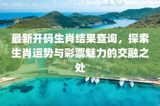 最新开码生肖结果查询，探索生肖运势与彩票魅力的交融之处