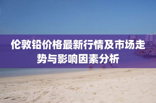 伦敦铅价格最新行情及市场走势与影响因素分析