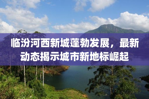 临汾河西新城蓬勃发展，最新动态揭示城市新地标崛起