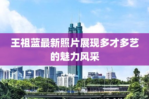 王祖蓝最新照片展现多才多艺的魅力风采