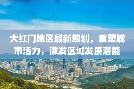 大红门地区最新规划，重塑城市活力，激发区域发展潜能