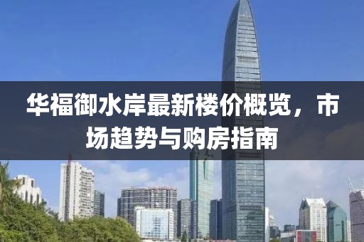 华福御水岸最新楼价概览，市场趋势与购房指南