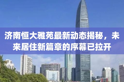 济南恒大雅苑最新动态揭秘，未来居住新篇章的序幕已拉开