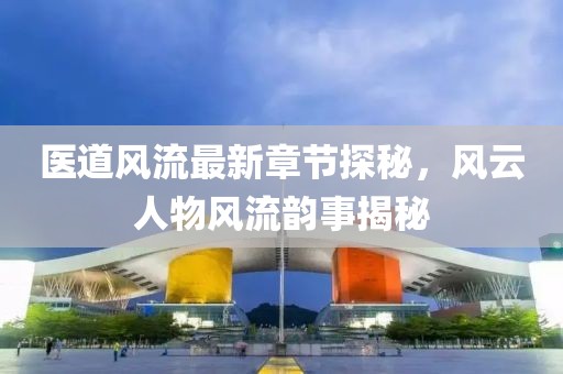 医道风流最新章节探秘，风云人物风流韵事揭秘
