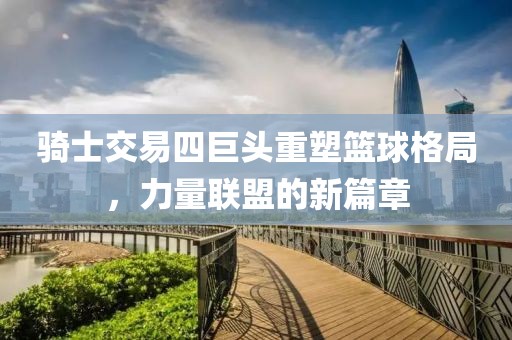 骑士交易四巨头重塑篮球格局，力量联盟的新篇章