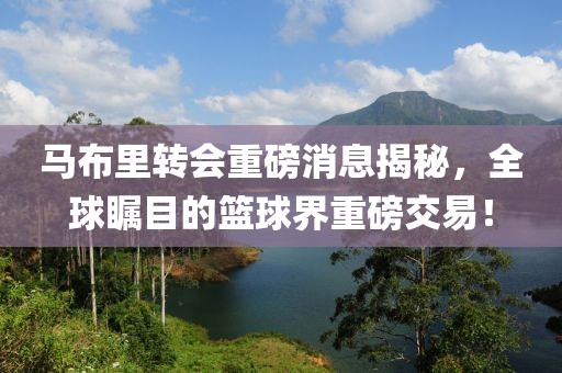 马布里转会重磅消息揭秘，全球瞩目的篮球界重磅交易！