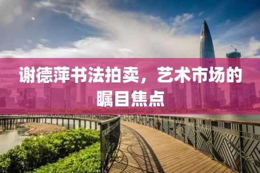 谢德萍书法拍卖，艺术市场的瞩目焦点
