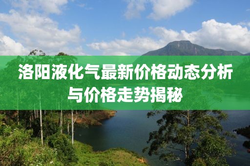 洛阳液化气最新价格动态分析与价格走势揭秘