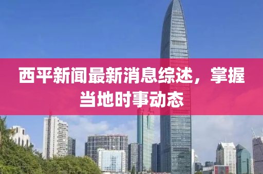 西平新闻最新消息综述，掌握当地时事动态