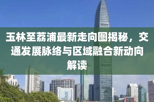 玉林至荔浦最新走向图揭秘，交通发展脉络与区域融合新动向解读