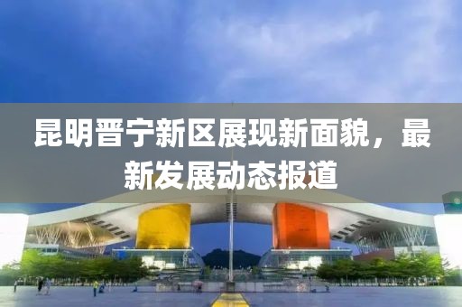 昆明晋宁新区展现新面貌，最新发展动态报道